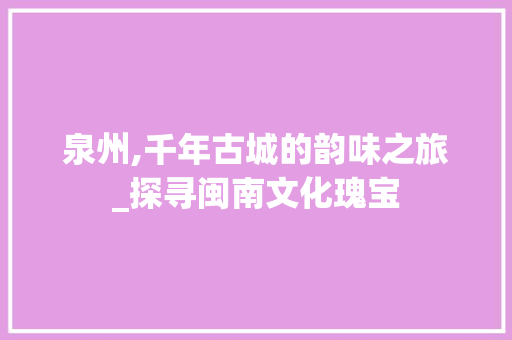 泉州,千年古城的韵味之旅_探寻闽南文化瑰宝