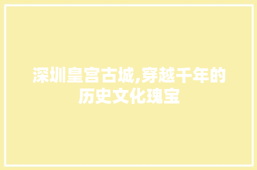 深圳皇宫古城,穿越千年的历史文化瑰宝  第1张