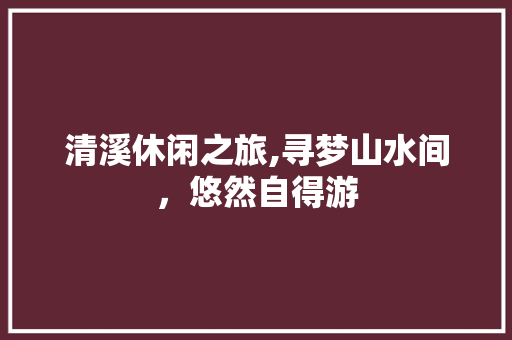 清溪休闲之旅,寻梦山水间，悠然自得游  第1张