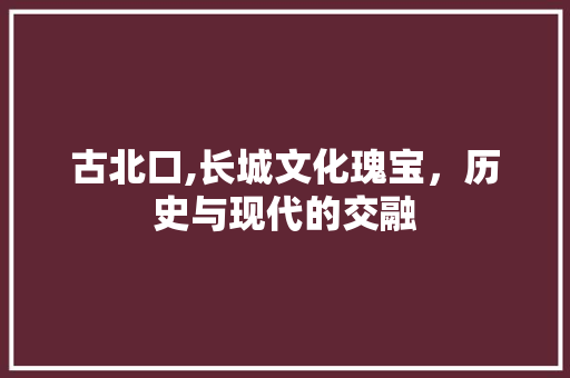 古北口,长城文化瑰宝，历史与现代的交融