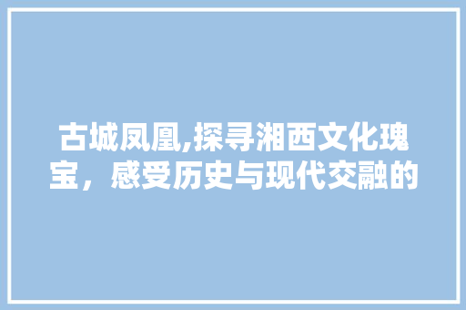 古城凤凰,探寻湘西文化瑰宝，感受历史与现代交融的魅力