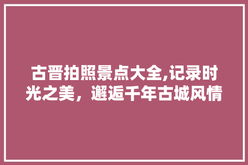 古晋拍照景点大全,记录时光之美，邂逅千年古城风情