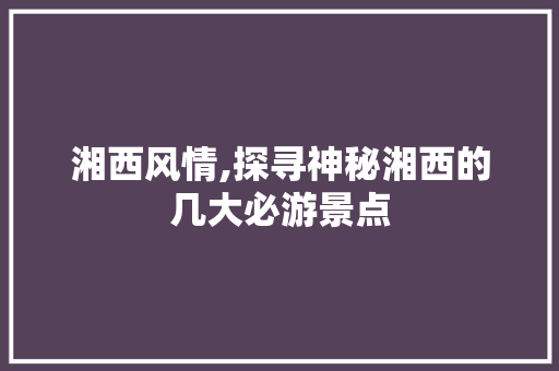 湘西风情,探寻神秘湘西的几大必游景点