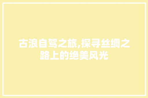 古浪自驾之旅,探寻丝绸之路上的绝美风光