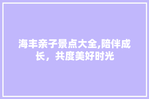 海丰亲子景点大全,陪伴成长，共度美好时光