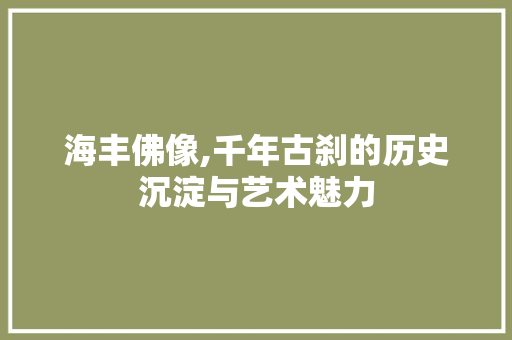 海丰佛像,千年古刹的历史沉淀与艺术魅力