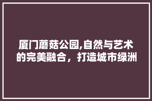 厦门蘑菇公园,自然与艺术的完美融合，打造城市绿洲