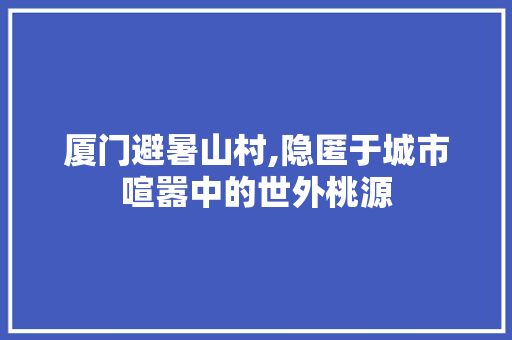 厦门避暑山村,隐匿于城市喧嚣中的世外桃源