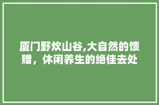 厦门野炊山谷,大自然的馈赠，休闲养生的绝佳去处