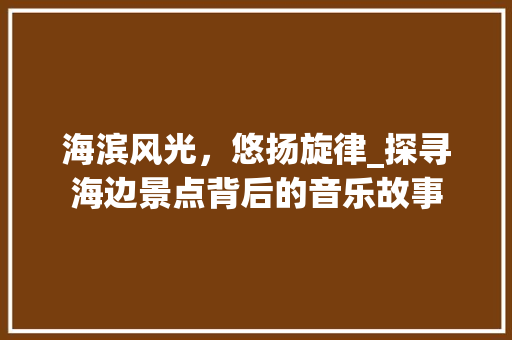 海滨风光，悠扬旋律_探寻海边景点背后的音乐故事