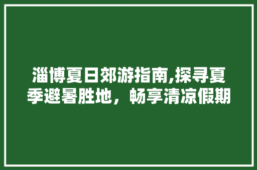 淄博夏日郊游指南,探寻夏季避暑胜地，畅享清凉假期  第1张