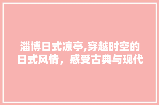 淄博日式凉亭,穿越时空的日式风情，感受古典与现代的交融  第1张