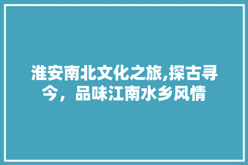 淮安南北文化之旅,探古寻今，品味江南水乡风情