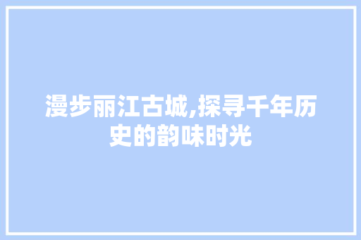 漫步丽江古城,探寻千年历史的韵味时光