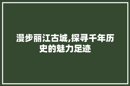 漫步丽江古城,探寻千年历史的魅力足迹