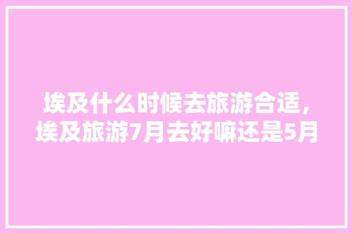 埃及什么时候去旅游合适，埃及旅游7月去好嘛还是5月。