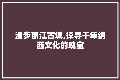 漫步丽江古城,探寻千年纳西文化的瑰宝