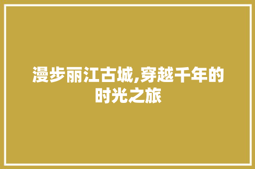 漫步丽江古城,穿越千年的时光之旅