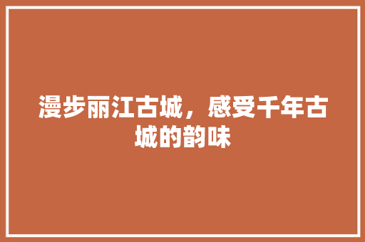 漫步丽江古城，感受千年古城的韵味