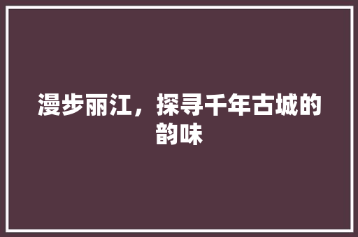 漫步丽江，探寻千年古城的韵味