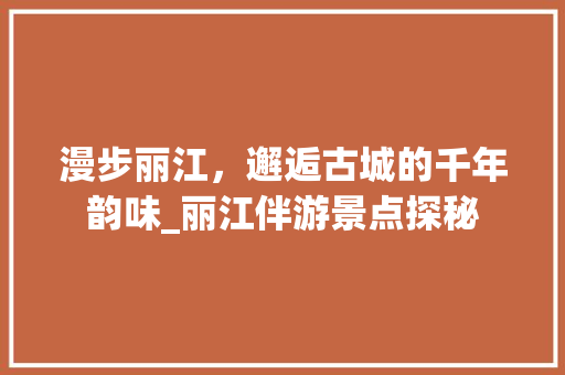 漫步丽江，邂逅古城的千年韵味_丽江伴游景点探秘