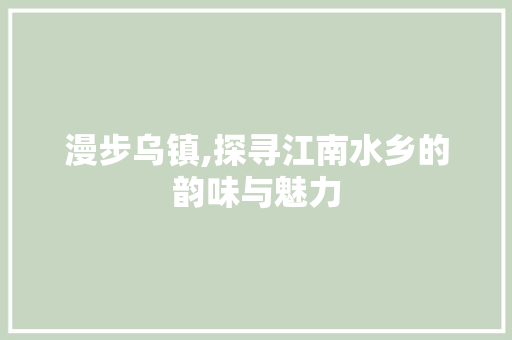 漫步乌镇,探寻江南水乡的韵味与魅力