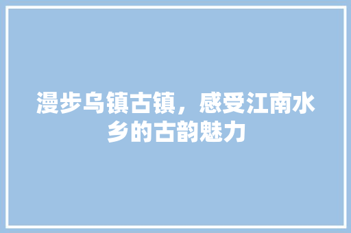 漫步乌镇古镇，感受江南水乡的古韵魅力