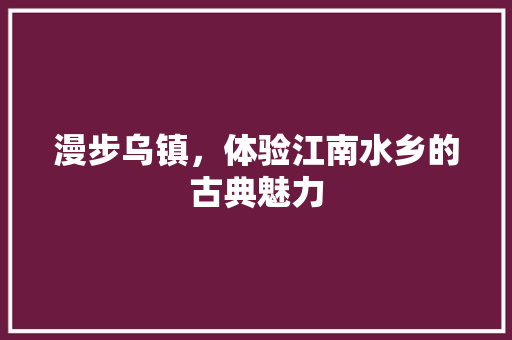 漫步乌镇，体验江南水乡的古典魅力