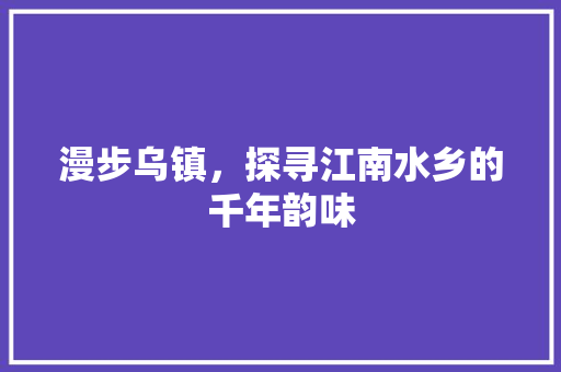 漫步乌镇，探寻江南水乡的千年韵味