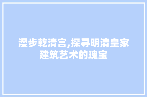 漫步乾清宫,探寻明清皇家建筑艺术的瑰宝