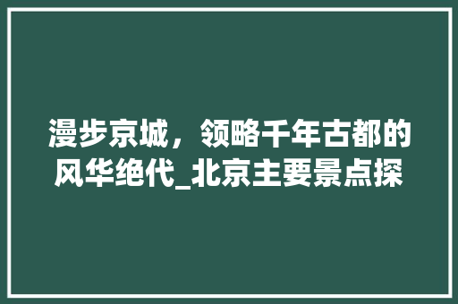 漫步京城，领略千年古都的风华绝代_北京主要景点探秘