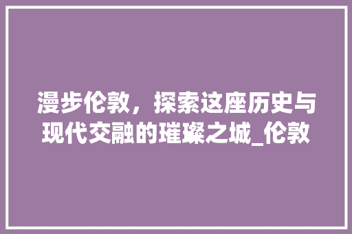 漫步伦敦，探索这座历史与现代交融的璀璨之城_伦敦景点介绍图画大全分析