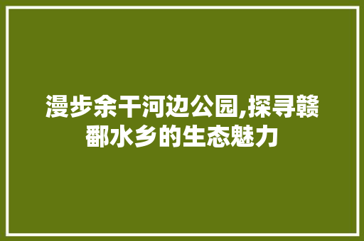 漫步余干河边公园,探寻赣鄱水乡的生态魅力