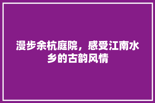 漫步余杭庭院，感受江南水乡的古韵风情