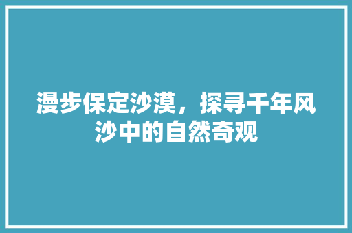 漫步保定沙漠，探寻千年风沙中的自然奇观