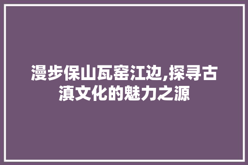 漫步保山瓦窑江边,探寻古滇文化的魅力之源  第1张