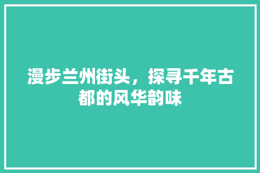 漫步兰州街头，探寻千年古都的风华韵味