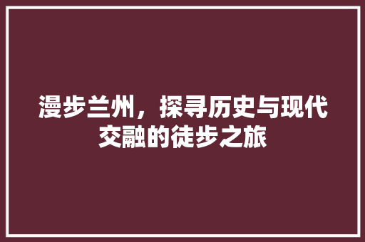 漫步兰州，探寻历史与现代交融的徒步之旅