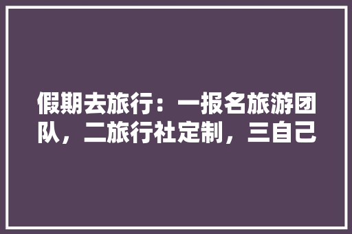 假期去旅行：一报名旅游团队，二旅行社定制，三自己完成，你会选哪种方式规划你的出行，旅游公司定制游泳池。  第1张