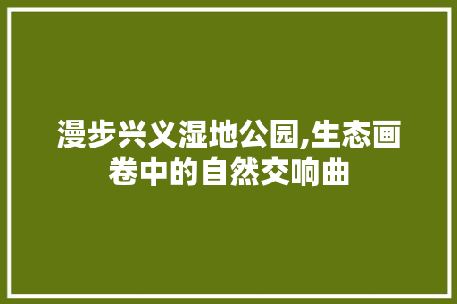 漫步兴义湿地公园,生态画卷中的自然交响曲