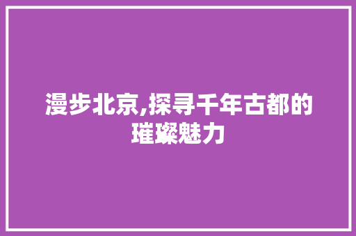 漫步北京,探寻千年古都的璀璨魅力