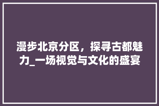 漫步北京分区，探寻古都魅力_一场视觉与文化的盛宴