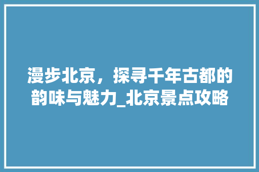 漫步北京，探寻千年古都的韵味与魅力_北京景点攻略