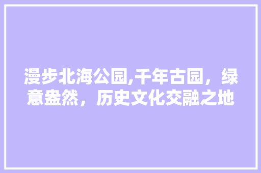 漫步北海公园,千年古园，绿意盎然，历史文化交融之地