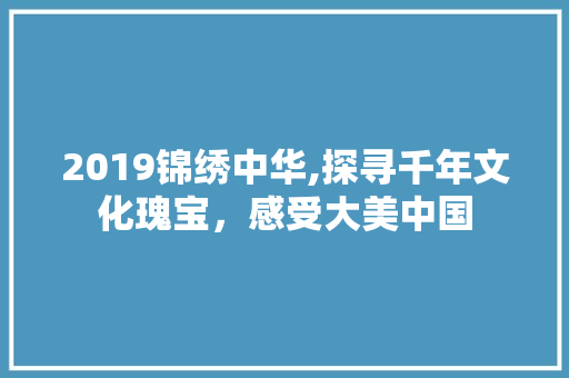 2019锦绣中华,探寻千年文化瑰宝，感受大美中国