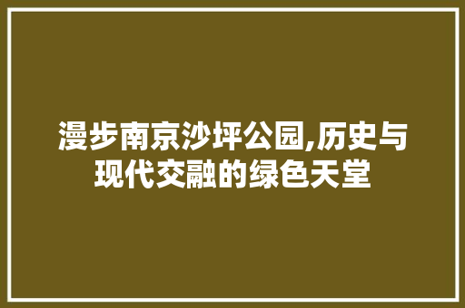 漫步南京沙坪公园,历史与现代交融的绿色天堂