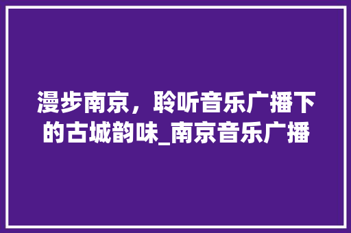 漫步南京，聆听音乐广播下的古城韵味_南京音乐广播景点之旅