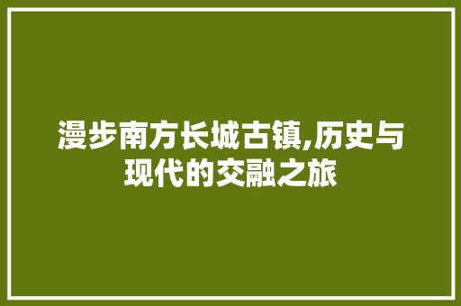 漫步南方长城古镇,历史与现代的交融之旅