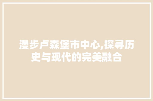 漫步卢森堡市中心,探寻历史与现代的完美融合