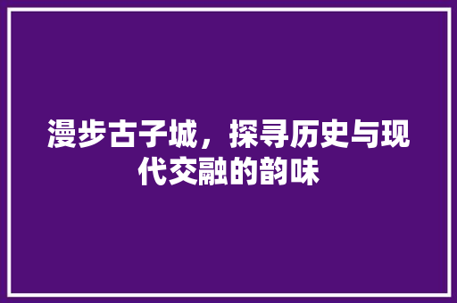 漫步古子城，探寻历史与现代交融的韵味